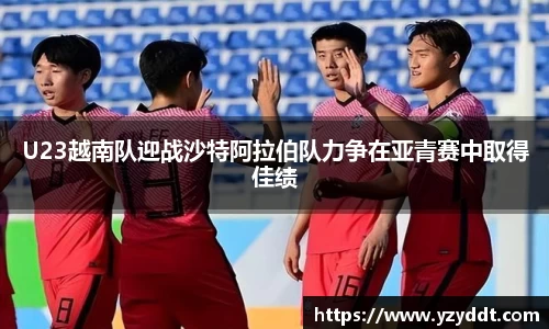 U23越南队迎战沙特阿拉伯队力争在亚青赛中取得佳绩