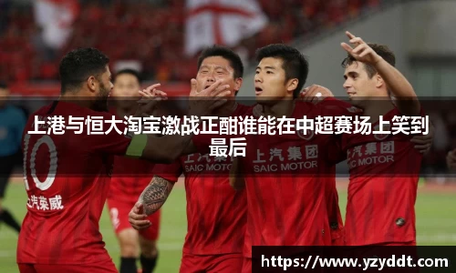 上港与恒大淘宝激战正酣谁能在中超赛场上笑到最后